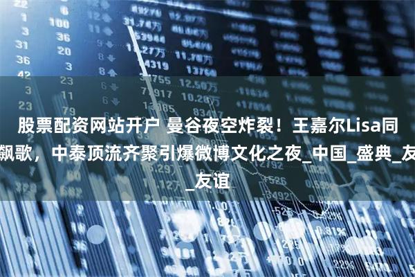 股票配资网站开户 曼谷夜空炸裂！王嘉尔Lisa同台飙歌，中泰顶流齐聚引爆微博文化之夜_中国_盛典_友谊