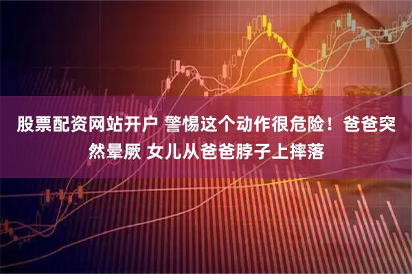 股票配资网站开户 警惕这个动作很危险！爸爸突然晕厥 女儿从爸爸脖子上摔落