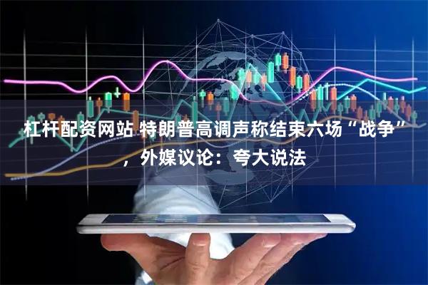 杠杆配资网站 特朗普高调声称结束六场“战争”，外媒议论：夸大说法