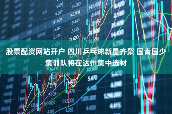 股票配资网站开户 四川乒乓球新星齐聚 国青国少集训队将在达州集中选材
