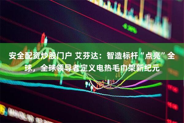 安全配资炒股门户 艾芬达：智造标杆“点亮”全球，全球领导者定义电热毛巾架新纪元