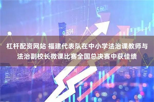 杠杆配资网站 福建代表队在中小学法治课教师与法治副校长微课比赛全国总决赛中获佳绩