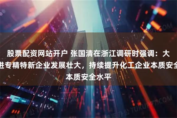 股票配资网站开户 张国清在浙江调研时强调：大力促进专精特新企业发展壮大，持续提升化工企业本质安全水平