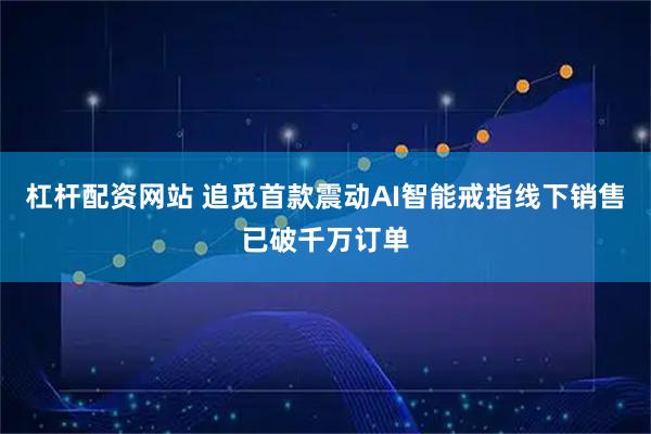 杠杆配资网站 追觅首款震动AI智能戒指线下销售已破千万订单