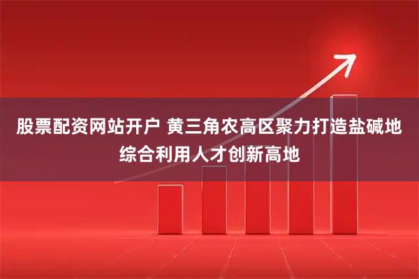 股票配资网站开户 黄三角农高区聚力打造盐碱地综合利用人才创新高地