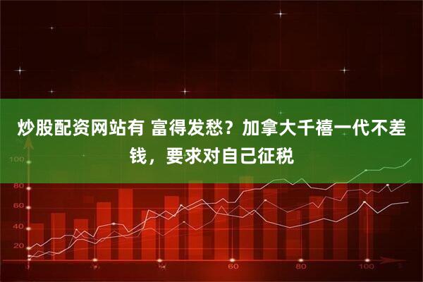 炒股配资网站有 富得发愁？加拿大千禧一代不差钱，要求对自己征税