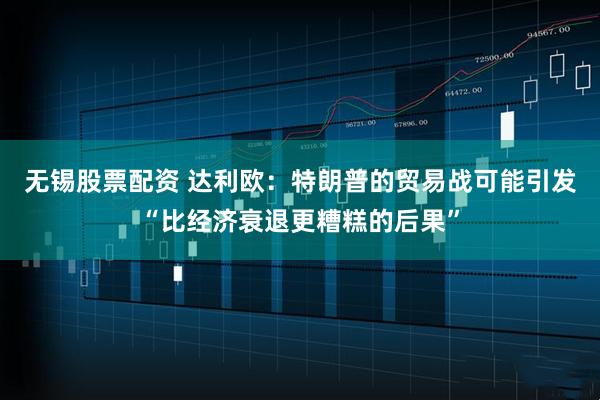 无锡股票配资 达利欧：特朗普的贸易战可能引发“比经济衰退更糟糕的后果”