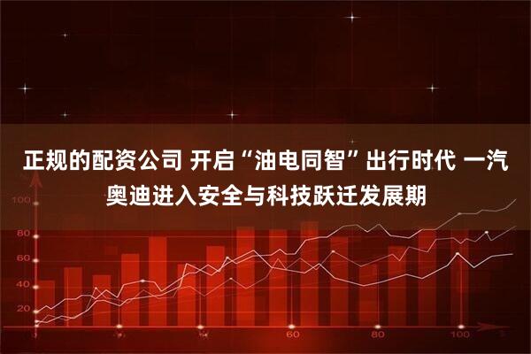 正规的配资公司 开启“油电同智”出行时代 一汽奥迪进入安全与科技跃迁发展期