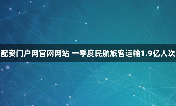配资门户网官网网站 一季度民航旅客运输1.9亿人次