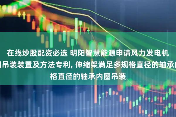 在线炒股配资必选 明阳智慧能源申请风力发电机轴承内圈吊装装置及方法专利, 伸缩架满足多规格直径的轴承内圈吊装