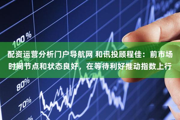 配资运营分析门户导航网 和讯投顾程佳：前市场时间节点和状态良好，在等待利好推动指数上行