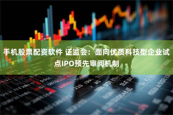 手机股票配资软件 证监会：面向优质科技型企业试点IPO预先审阅机制
