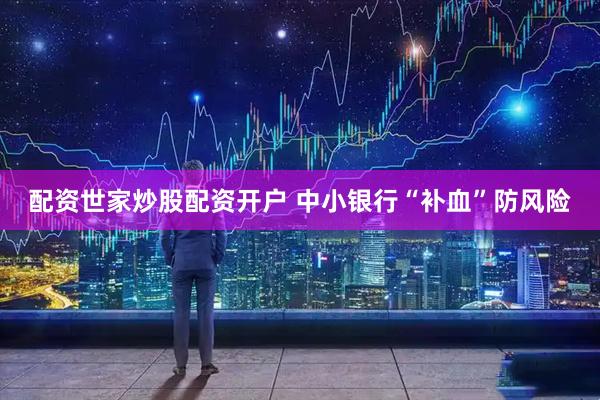 配资世家炒股配资开户 中小银行“补血”防风险