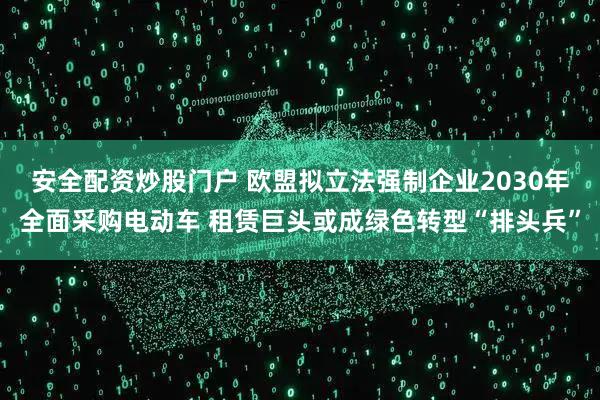 安全配资炒股门户 欧盟拟立法强制企业2030年全面采购电动车 租赁巨头或成绿色转型“排头兵”