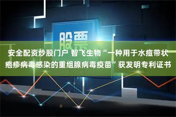 安全配资炒股门户 智飞生物“一种用于水痘带状疱疹病毒感染的重组腺病毒疫苗”获发明专利证书