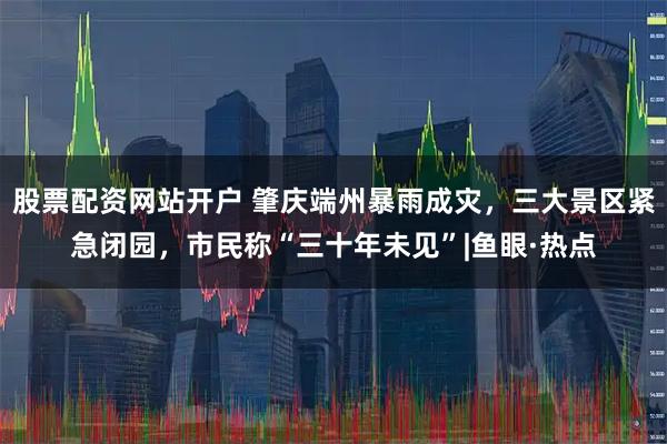 股票配资网站开户 肇庆端州暴雨成灾，三大景区紧急闭园，市民称“三十年未见”|鱼眼·热点
