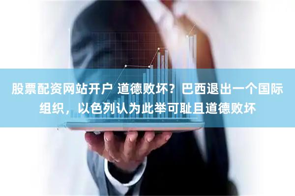 股票配资网站开户 道德败坏？巴西退出一个国际组织，以色列认为此举可耻且道德败坏