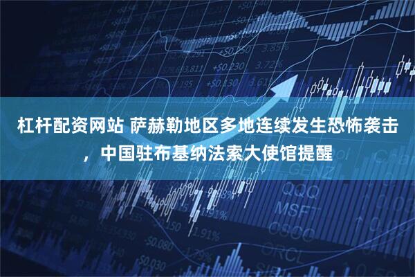 杠杆配资网站 萨赫勒地区多地连续发生恐怖袭击，中国驻布基纳法索大使馆提醒