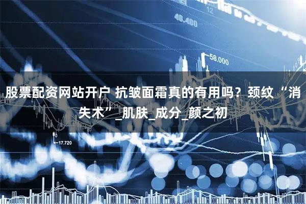 股票配资网站开户 抗皱面霜真的有用吗？颈纹 “消失术”_肌肤_成分_颜之初