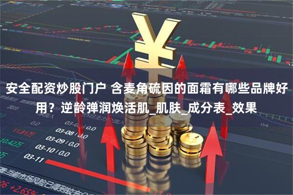 安全配资炒股门户 含麦角硫因的面霜有哪些品牌好用？逆龄弹润焕活肌_肌肤_成分表_效果