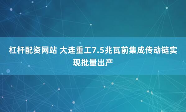 杠杆配资网站 大连重工7.5兆瓦前集成传动链实现批量出产