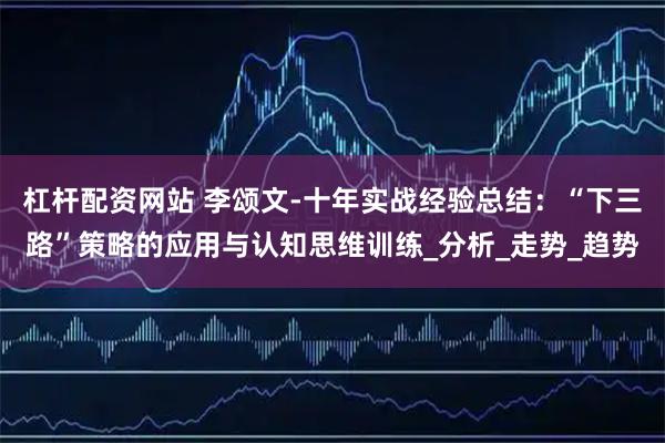 杠杆配资网站 李颂文-十年实战经验总结：“下三路”策略的应用与认知思维训练_分析_走势_趋势