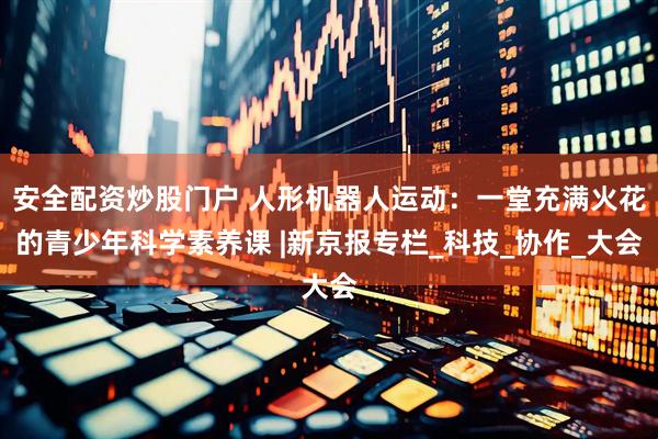 安全配资炒股门户 人形机器人运动：一堂充满火花的青少年科学素养课 |新京报专栏_科技_协作_大会