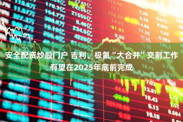 安全配资炒股门户 吉利、极氪“大合并”交割工作有望在2025年底前完成