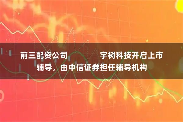 前三配资公司               宇树科技开启上市辅导，由中信证券担任辅导机构