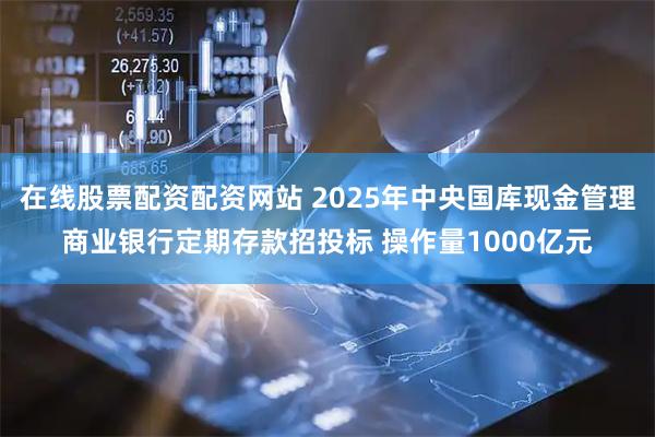 在线股票配资配资网站 2025年中央国库现金管理商业银行定期存款招投标 操作量1000亿元