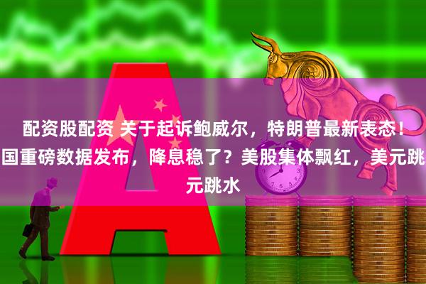 配资股配资 关于起诉鲍威尔，特朗普最新表态！美国重磅数据发布，降息稳了？美股集体飘红，美元跳水