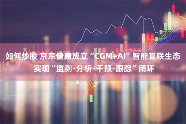如何炒股 京东健康成立“CGM+AI”智能互联生态 实现“监测-分析-干预-跟踪”闭环