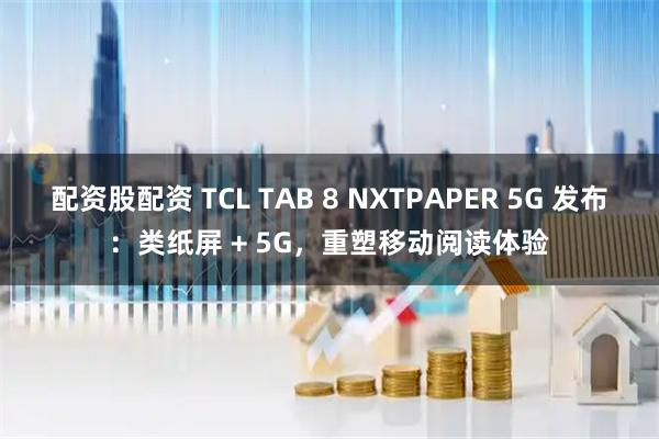 配资股配资 TCL TAB 8 NXTPAPER 5G 发布：类纸屏 + 5G，重塑移动阅读体验