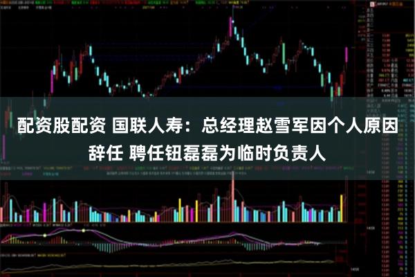 配资股配资 国联人寿：总经理赵雪军因个人原因辞任 聘任钮磊磊为临时负责人