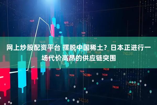 网上炒股配资平台 摆脱中国稀土？日本正进行一场代价高昂的供应链突围