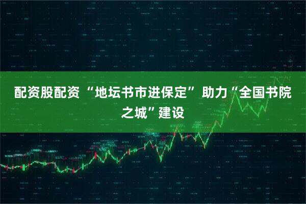 配资股配资 “地坛书市进保定” 助力“全国书院之城”建设