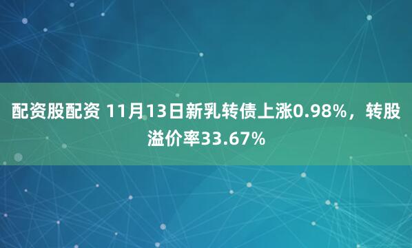 配资股配资 11月13日新乳转债上涨0.98%，转股溢价率33.67%