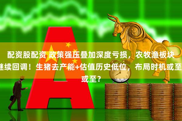配资股配资 政策强压叠加深度亏损，农牧渔板块继续回调！生猪去产能+估值历史低位，布局时机或至？
