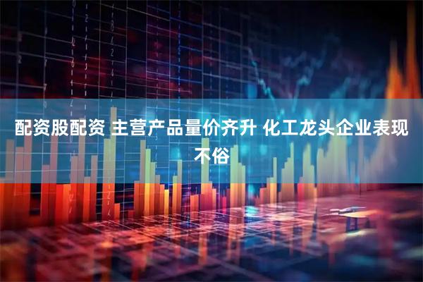 配资股配资 主营产品量价齐升 化工龙头企业表现不俗