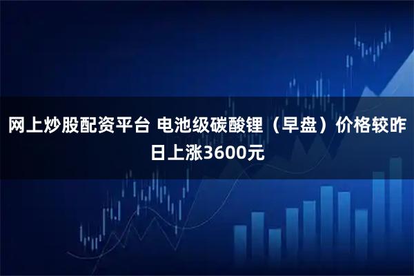 网上炒股配资平台 电池级碳酸锂（早盘）价格较昨日上涨3600元