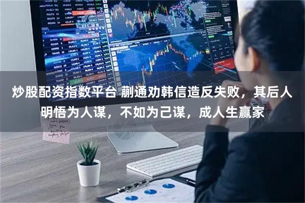 炒股配资指数平台 蒯通劝韩信造反失败，其后人明悟为人谋，不如为己谋，成人生赢家