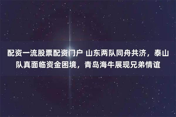 配资一流股票配资门户 山东两队同舟共济，泰山队真面临资金困境，青岛海牛展现兄弟情谊