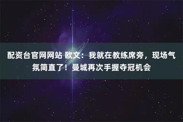 配资台官网网站 欧文：我就在教练席旁，现场气氛简直了！曼城再次手握夺冠机会