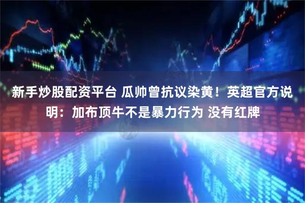 新手炒股配资平台 瓜帅曾抗议染黄！英超官方说明：加布顶牛不是暴力行为 没有红牌