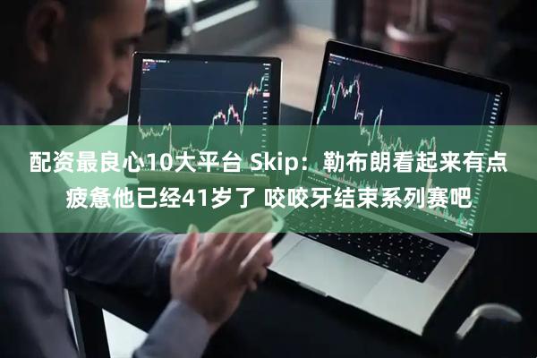 配资最良心10大平台 Skip：勒布朗看起来有点疲惫他已经41岁了 咬咬牙结束系列赛吧