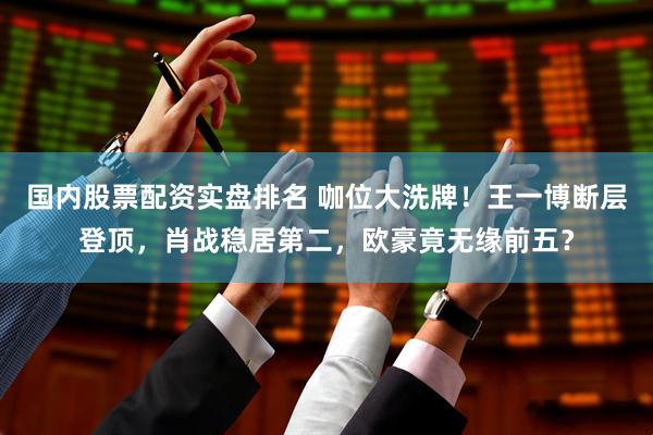 国内股票配资实盘排名 咖位大洗牌！王一博断层登顶，肖战稳居第二，欧豪竟无缘前五？