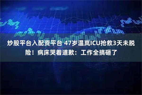 炒股平台入配资平台 47岁温岚ICU抢救3天未脱险！病床哭着道歉：工作全搞砸了