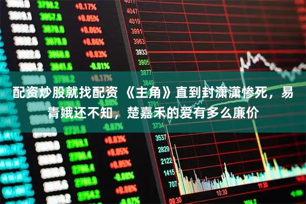 配资炒股就找配资 《主角》直到封潇潇惨死，易青娥还不知，楚嘉禾的爱有多么廉价