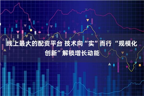 线上最大的配资平台 技术向“实”而行 “规模化创新”解锁增长动能