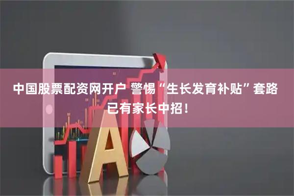 中国股票配资网开户 警惕“生长发育补贴”套路 已有家长中招！